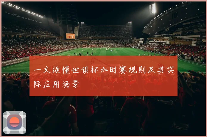 一文读懂世俱杯加时赛规则及其实际应用场景