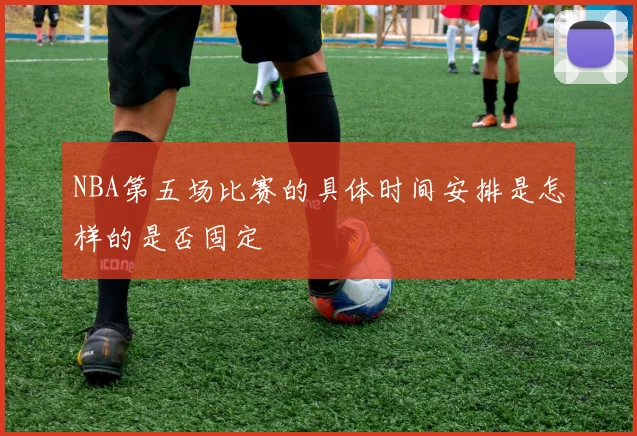NBA第五场比赛的具体时间安排是怎样的是否固定