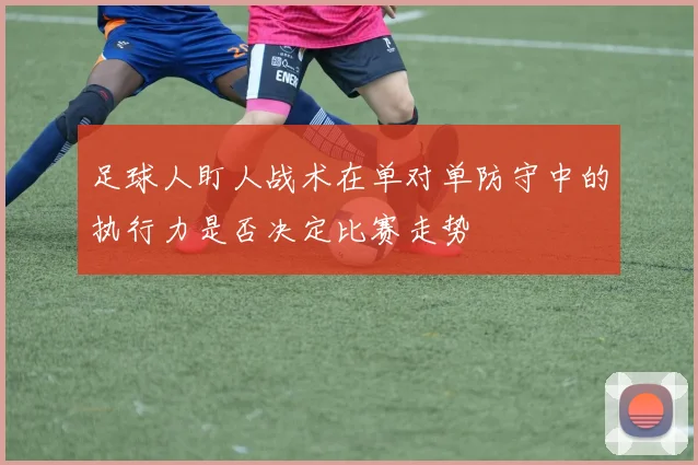 足球人盯人战术在单对单防守中的执行力是否决定比赛走势