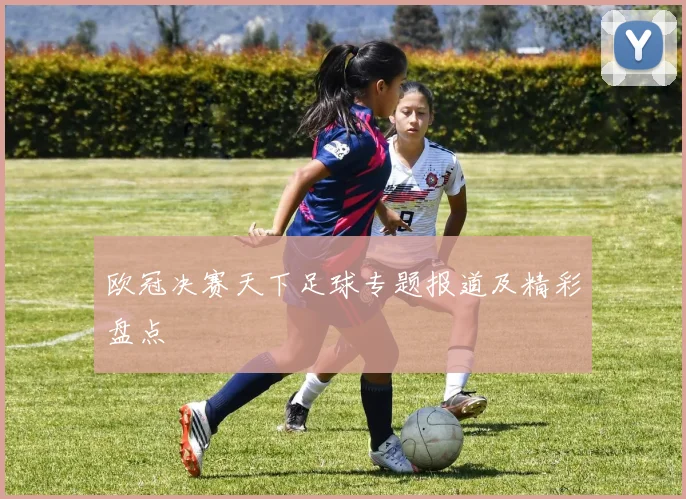 欧冠决赛天下足球专题报道及精彩盘点